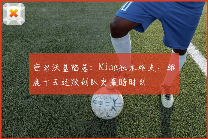 密尔沃基陷落：Ming独木难支，雄鹿十五连败创队史最暗时刻
